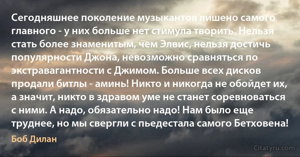 Сегодняшнее поколение музыкантов лишено самого главного - у них больше нет стимула творить. Нельзя стать более знаменитым, чем Элвис, нельзя достичь популярности Джона, невозможно сравняться по экстравагантности с Джимом. Больше всех дисков продали битлы - аминь! Никто и никогда не обойдет их, а значит, никто в здравом уме не станет соревноваться с ними. А надо, обязательно надо! Нам было еще труднее, но мы свергли с пьедестала самого Бетховена! (Боб Дилан)