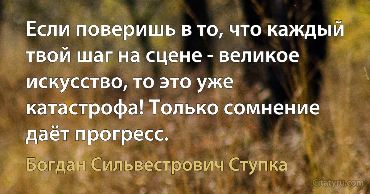 Если поверишь в то, что каждый твой шаг на сцене - великое искусство, то это уже катастрофа! Только сомнение даёт прогресс. (Богдан Сильвестрович Ступка)