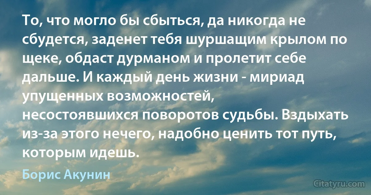 То, что могло бы сбыться, да никогда не сбудется, заденет тебя шуршащим крылом по щеке, обдаст дурманом и пролетит себе дальше. И каждый день жизни - мириад упущенных возможностей,
несостоявшихся поворотов судьбы. Вздыхать из-за этого нечего, надобно ценить тот путь, которым идешь. (Борис Акунин)