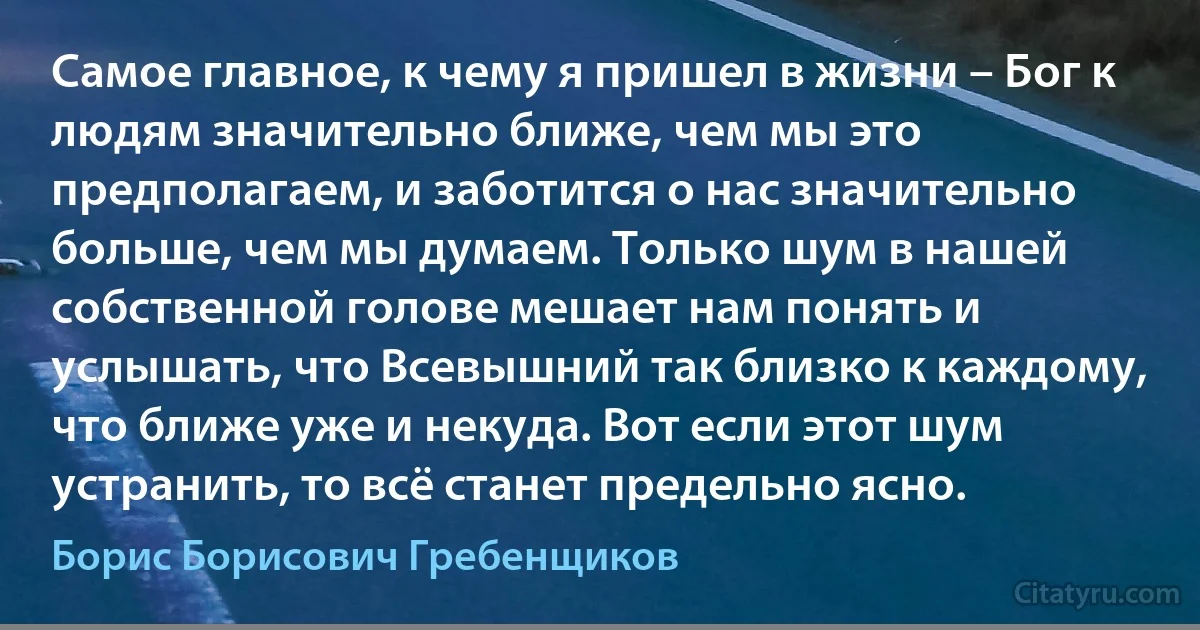 Самое главное, к чему я пришел в жизни – Бог к людям значительно ближе, чем мы это предполагаем, и заботится о нас значительно больше, чем мы думаем. Только шум в нашей собственной голове мешает нам понять и услышать, что Всевышний так близко к каждому, что ближе уже и некуда. Вот если этот шум устранить, то всё станет предельно ясно. (Борис Борисович Гребенщиков)