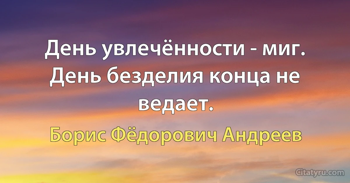 День увлечённости - миг. День безделия конца не ведает. (Борис Фёдорович Андреев)