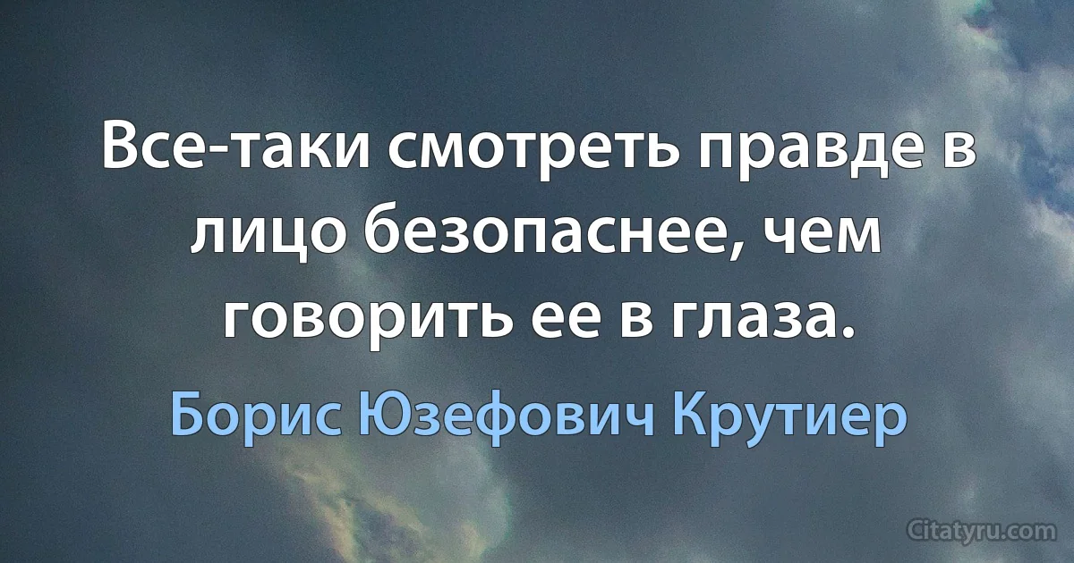 Все-таки смотреть правде в лицо безопаснее, чем говорить ее в глаза. (Борис Юзефович Крутиер)