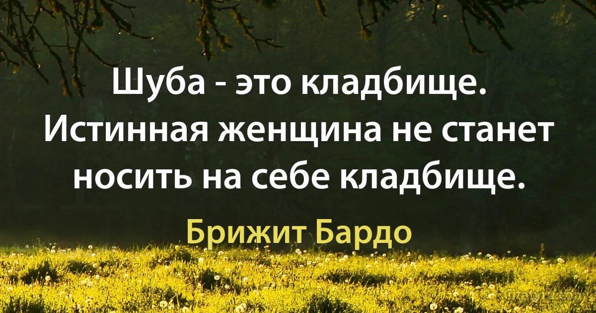 Шуба - это кладбище. Истинная женщина не станет носить на себе кладбище. (Брижит Бардо)