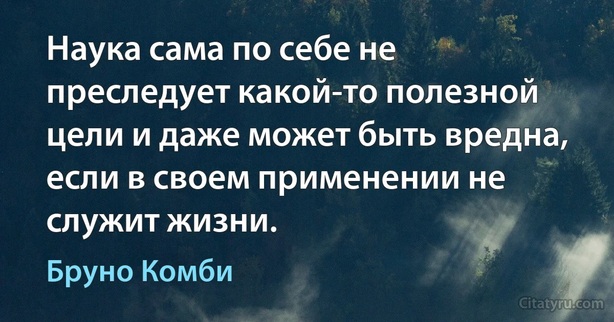 Наука сама по себе не преследует какой-то полезной цели и даже может быть вредна, если в своем применении не служит жизни. (Бруно Комби)