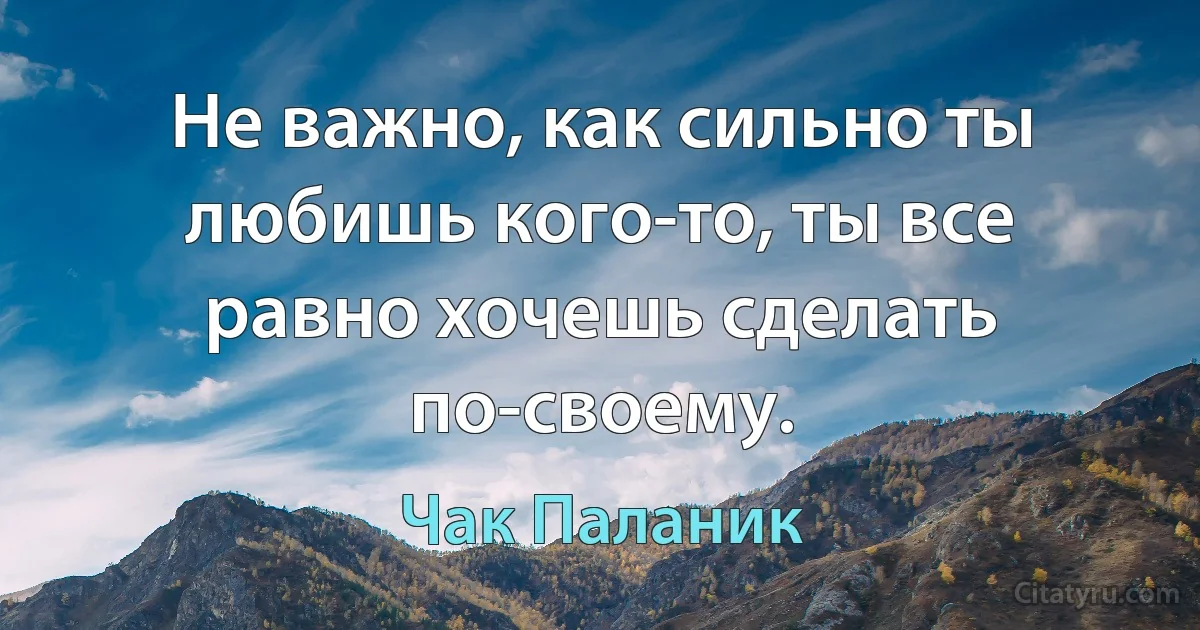 Не важно, как сильно ты любишь кого-то, ты все равно хочешь сделать по-своему. (Чак Паланик)