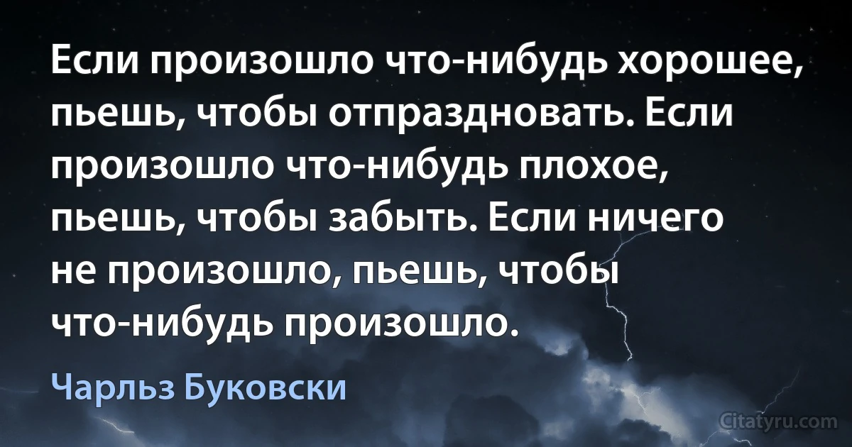 Если произошло что-нибудь хорошее, пьешь, чтобы отпраздновать. Если произошло что-нибудь плохое, пьешь, чтобы забыть. Если ничего не произошло, пьешь, чтобы что-нибудь произошло. (Чарльз Буковски)