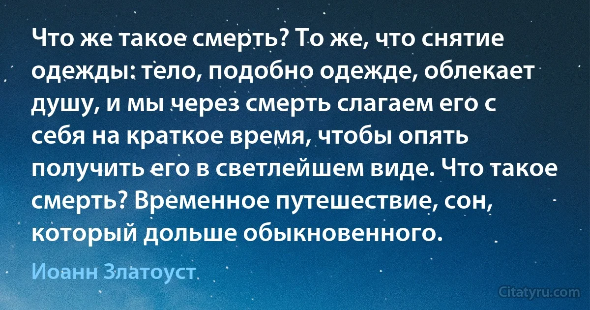 Что же такое смерть? То же, что снятие одежды: тело, подобно одежде, облекает душу, и мы через смерть слагаем его с себя на краткое время, чтобы опять получить его в светлейшем виде. Что такое смерть? Временное путешествие, сон, который дольше обыкновенного. (Иоанн Златоуст)