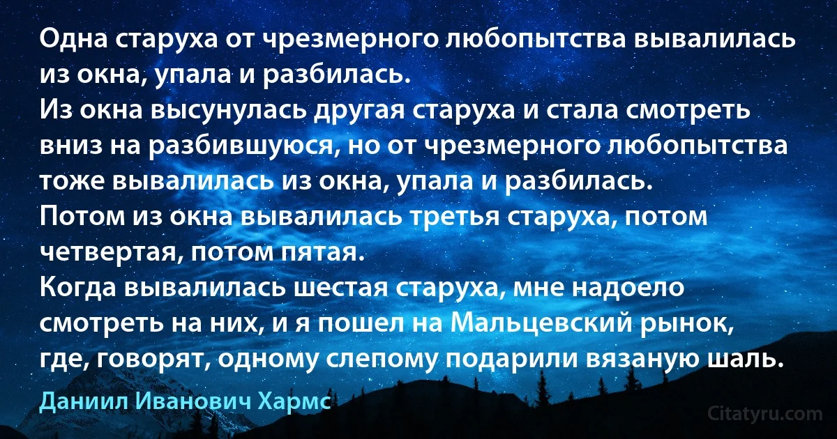 Одна старуха от чрезмерного любопытства вывалилась из окна, упала и разбилась.
Из окна высунулась другая старуха и стала смотреть вниз на разбившуюся, но от чрезмерного любопытства тоже вывалилась из окна, упала и разбилась.
Потом из окна вывалилась третья старуха, потом четвертая, потом пятая.
Когда вывалилась шестая старуха, мне надоело смотреть на них, и я пошел на Мальцевский рынок, где, говорят, одному слепому подарили вязаную шаль. (Даниил Иванович Хармс)