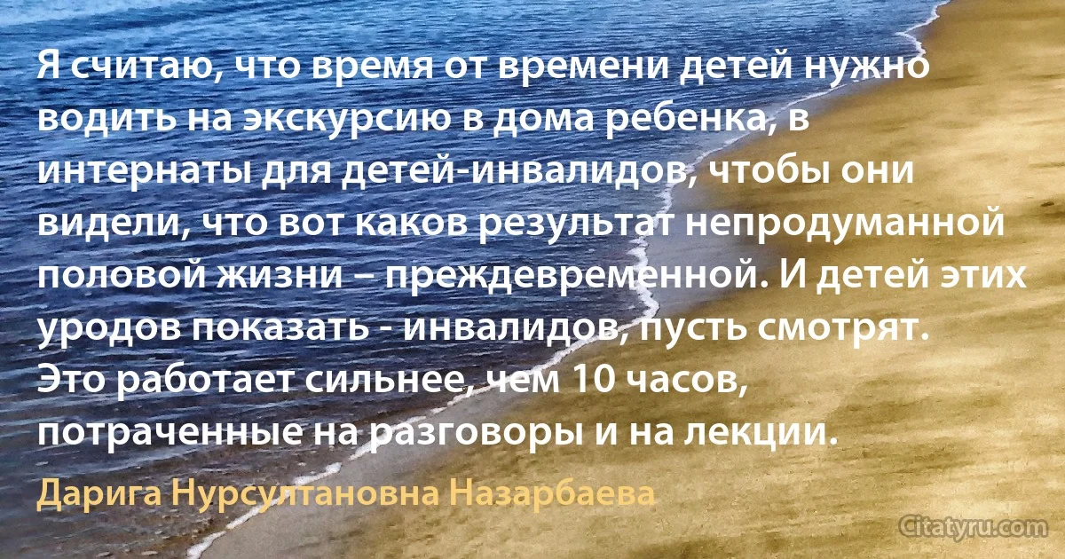 Я считаю, что время от времени детей нужно водить на экскурсию в дома ребенка, в интернаты для детей-инвалидов, чтобы они видели, что вот каков результат непродуманной половой жизни – преждевременной. И детей этих уродов показать - инвалидов, пусть смотрят. Это работает сильнее, чем 10 часов, потраченные на разговоры и на лекции. (Дарига Нурсултановна Назарбаева)