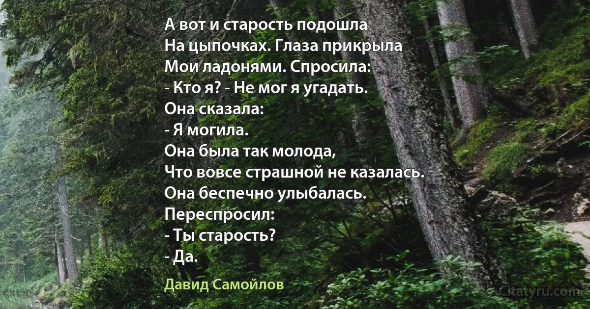 А вот и старость подошла
На цыпочках. Глаза прикрыла
Мои ладонями. Спросила:
- Кто я? - Не мог я угадать.
Она сказала:
- Я могила.
Она была так молода,
Что вовсе страшной не казалась.
Она беспечно улыбалась.
Переспросил:
- Ты старость?
- Да. (Давид Самойлов)