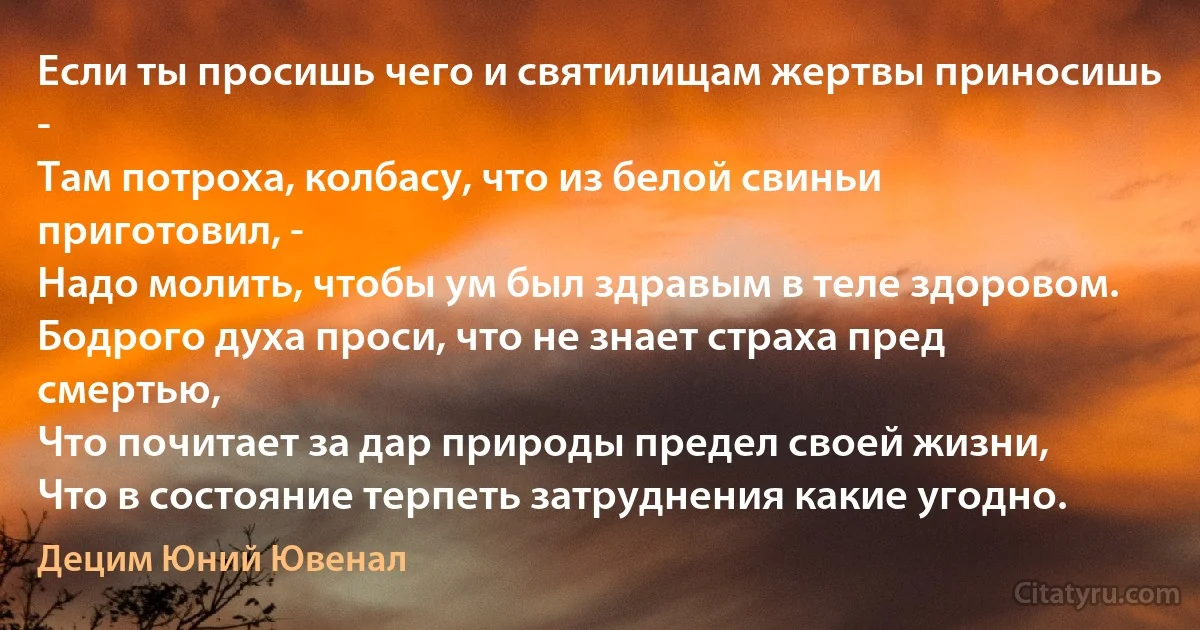 Если ты просишь чего и святилищам жертвы приносишь -
Там потроха, колбасу, что из белой свиньи приготовил, -
Надо молить, чтобы ум был здравым в теле здоровом.
Бодрого духа проси, что не знает страха пред смертью,
Что почитает за дар природы предел своей жизни,
Что в состояние терпеть затруднения какие угодно. (Децим Юний Ювенал)