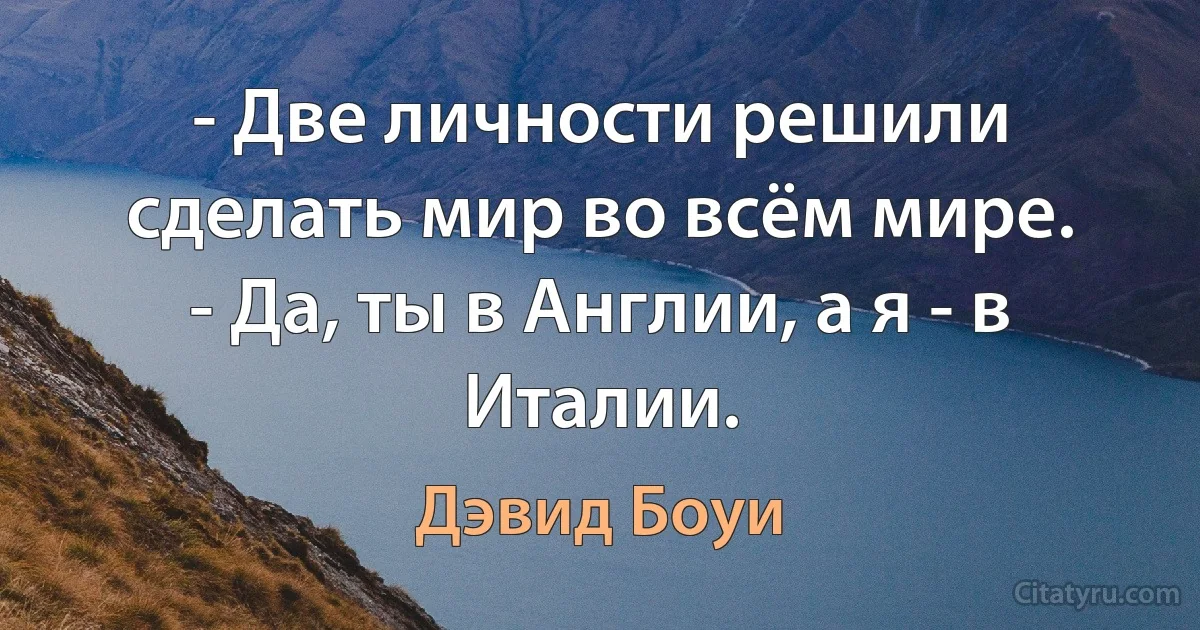 - Две личности решили сделать мир во всём мире.
- Да, ты в Англии, а я - в Италии. (Дэвид Боуи)