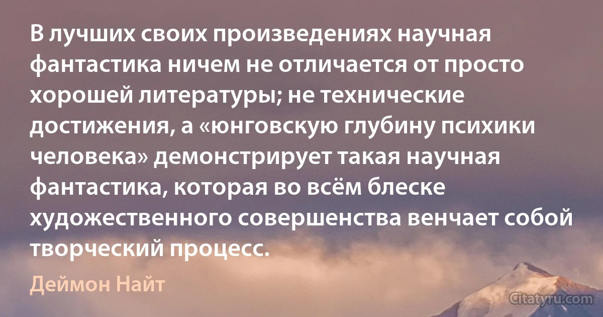 В лучших своих произведениях научная фантастика ничем не отличается от просто хорошей литературы; не технические достижения, а «юнговскую глубину психики человека» демонстрирует такая научная фантастика, которая во всём блеске художественного совершенства венчает собой творческий процесс. (Деймон Найт)