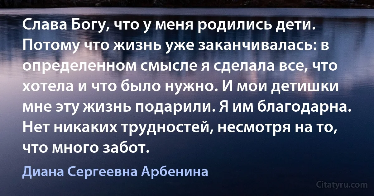 Слава Богу, что у меня родились дети. Потому что жизнь уже заканчивалась: в определенном смысле я сделала все, что хотела и что было нужно. И мои детишки мне эту жизнь подарили. Я им благодарна. Нет никаких трудностей, несмотря на то, что много забот. (Диана Сергеевна Арбенина)