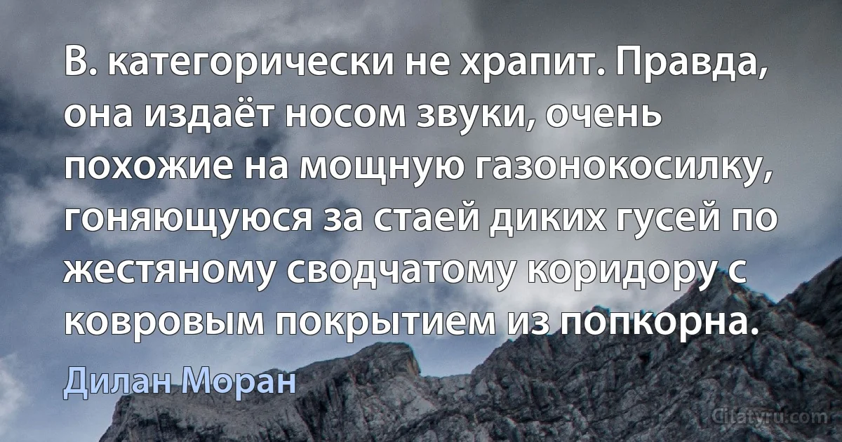 В. категорически не храпит. Правда, она издаёт носом звуки, очень похожие на мощную газонокосилку, гоняющуюся за стаей диких гусей по жестяному сводчатому коридору с ковровым покрытием из попкорна. (Дилан Моран)