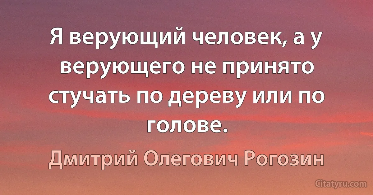 Я верующий человек, а у верующего не принято стучать по дереву или по голове. (Дмитрий Олегович Рогозин)