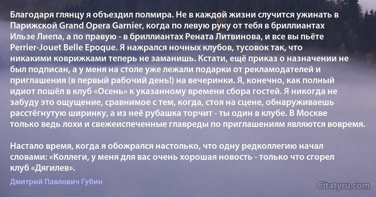 Благодаря глянцу я объездил полмира. Не в каждой жизни случится ужинать в Парижской Grand Opera Garnier, когда по левую руку от тебя в бриллиантах Ильзе Лиепа, а по правую - в бриллиантах Рената Литвинова, и все вы пьёте Perrier-Jouet Belle Epoque. Я нажрался ночных клубов, тусовок так, что никакими коврижками теперь не заманишь. Кстати, ещё приказ о назначении не был подписан, а у меня на столе уже лежали подарки от рекламодателей и приглашения (в первый рабочий день!) на вечеринки. Я, конечно, как полный идиот пошёл в клуб «Осень» к указанному времени сбора гостей. Я никогда не забуду это ощущение, сравнимое с тем, когда, стоя на сцене, обнаруживаешь расстёгнутую ширинку, а из неё рубашка торчит - ты один в клубе. В Москве только ведь лохи и свежеиспеченные главреды по приглашениям являются вовремя.

Настало время, когда я обожрался настолько, что одну редколлегию начал словами: «Коллеги, у меня для вас очень хорошая новость - только что сгорел клуб «Дягилев». (Дмитрий Павлович Губин)