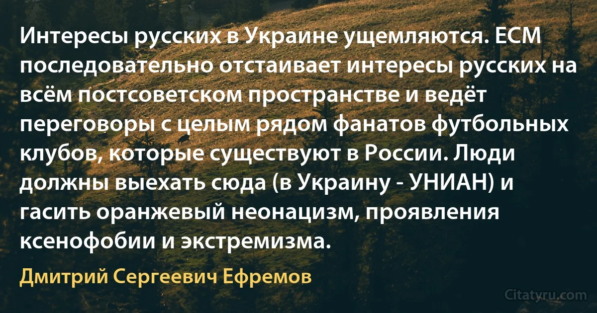 Интересы русских в Украине ущемляются. ЕСМ последовательно отстаивает интересы русских на всём постсоветском пространстве и ведёт переговоры с целым рядом фанатов футбольных клубов, которые существуют в России. Люди должны выехать сюда (в Украину - УНИАН) и гасить оранжевый неонацизм, проявления ксенофобии и экстремизма. (Дмитрий Сергеевич Ефремов)