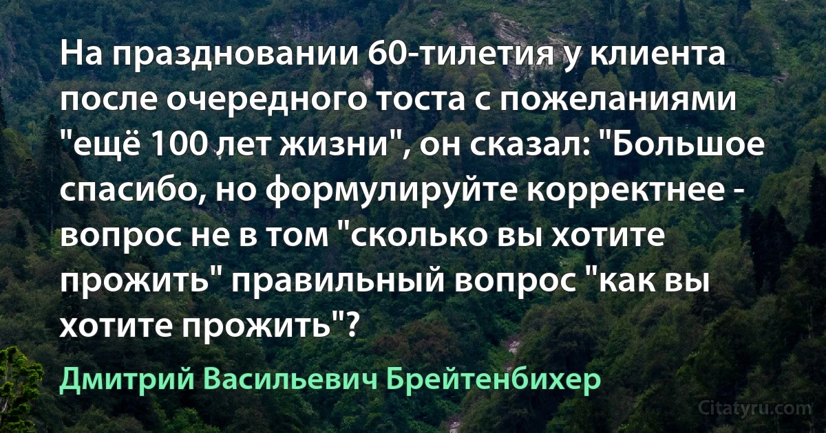 На праздновании 60-тилетия у клиента после очередного тоста с пожеланиями "ещё 100 лет жизни", он сказал: "Большое спасибо, но формулируйте корректнее - вопрос не в том "сколько вы хотите прожить" правильный вопрос "как вы хотите прожить"? (Дмитрий Васильевич Брейтенбихер)