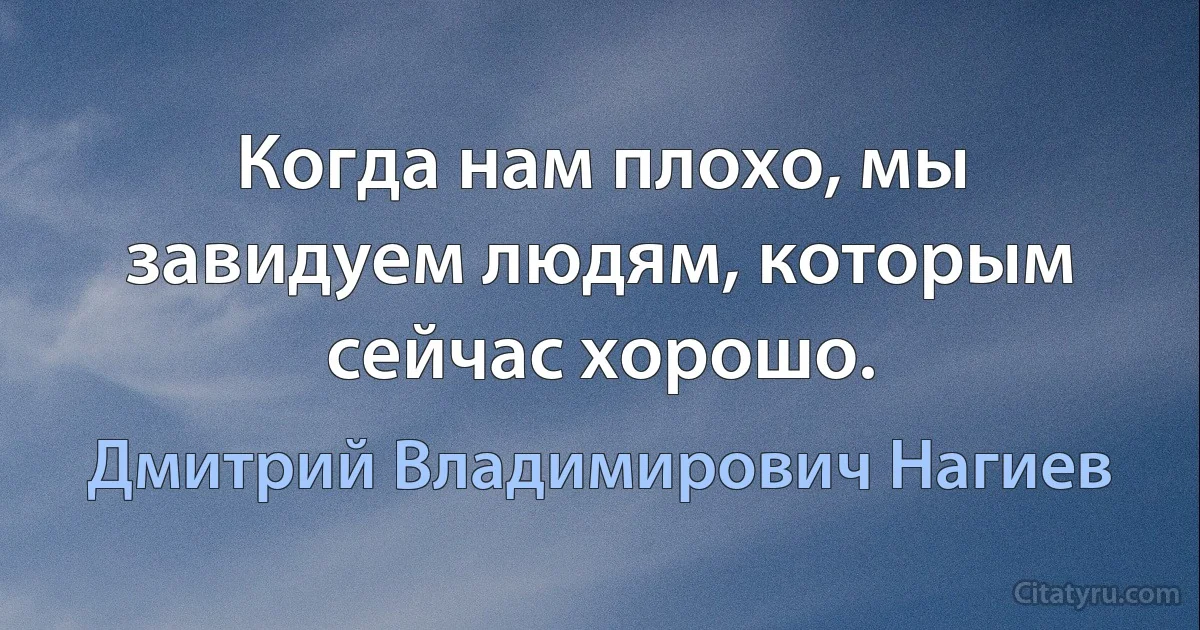 Когда нам плохо, мы завидуем людям, которым сейчас хорошо. (Дмитрий Владимирович Нагиев)