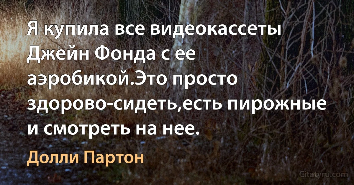 Я купила все видеокассеты Джейн Фонда с ее аэробикой.Это просто здорово-сидеть,есть пирожные и смотреть на нее. (Долли Партон)