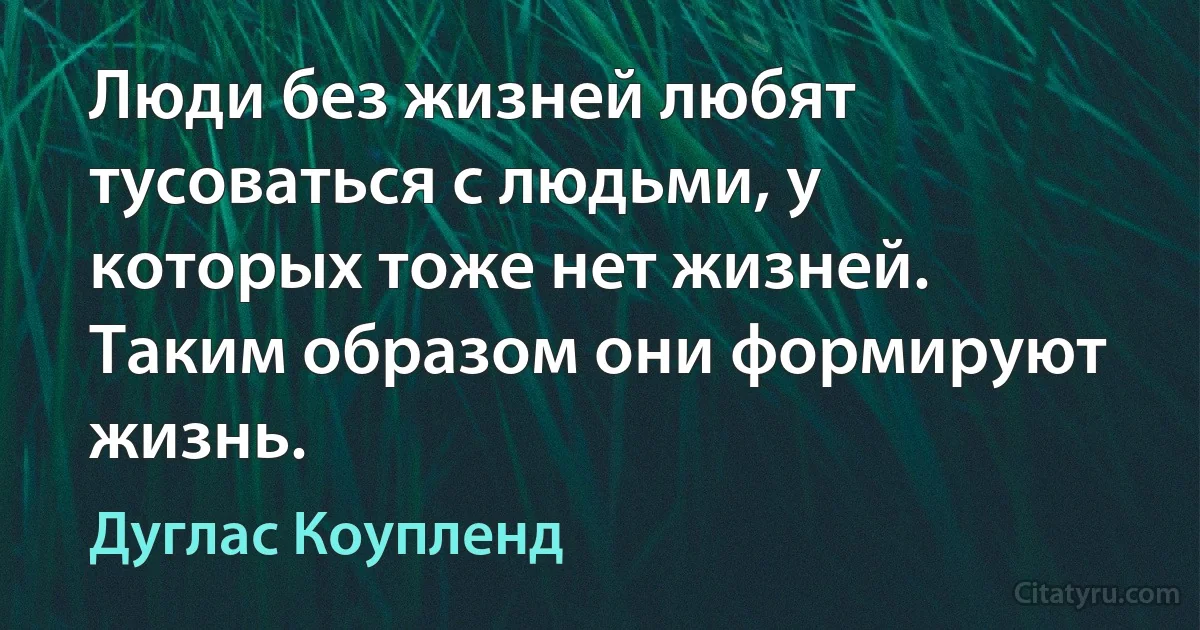 Люди без жизней любят тусоваться с людьми, у которых тоже нет жизней. Таким образом они формируют жизнь. (Дуглас Коупленд)