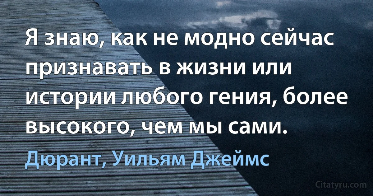 Я знаю, как не модно сейчас признавать в жизни или истории любого гения, более высокого, чем мы сами. (Дюрант, Уильям Джеймс)