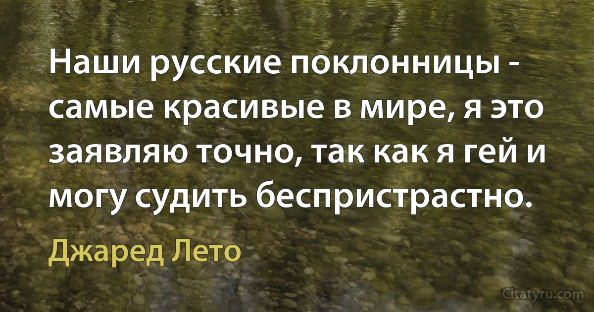 Наши русские поклонницы - самые красивые в мире, я это заявляю точно, так как я гей и могу судить беспристрастно. (Джаред Лето)