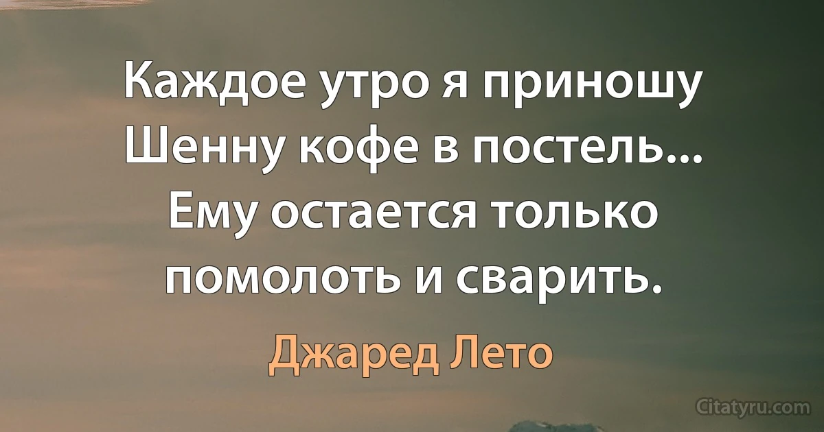 Каждое утро я приношу Шенну кофе в постель... Ему остается только помолоть и сварить. (Джаред Лето)