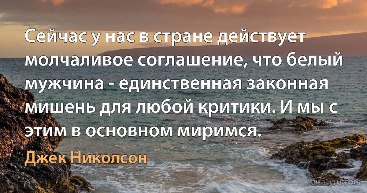 Сейчас у нас в стране действует молчаливое соглашение, что белый мужчина - единственная законная мишень для любой критики. И мы с этим в основном миримся. (Джек Николсон)