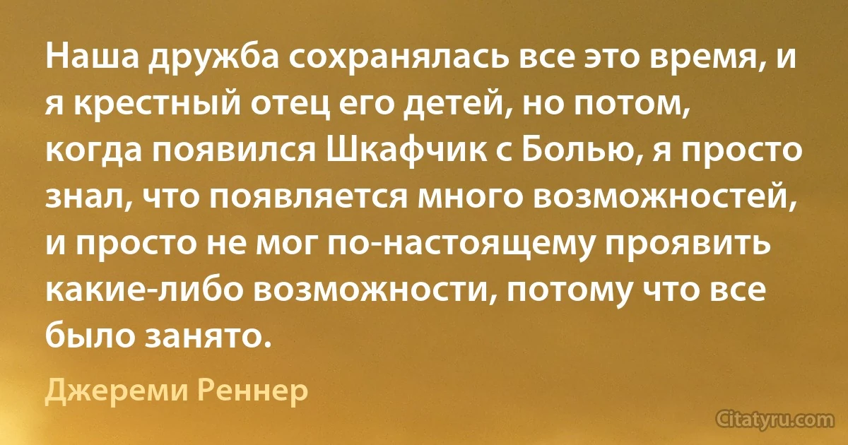 Наша дружба сохранялась все это время, и я крестный отец его детей, но потом, когда появился Шкафчик с Болью, я просто знал, что появляется много возможностей, и просто не мог по-настоящему проявить какие-либо возможности, потому что все было занято. (Джереми Реннер)