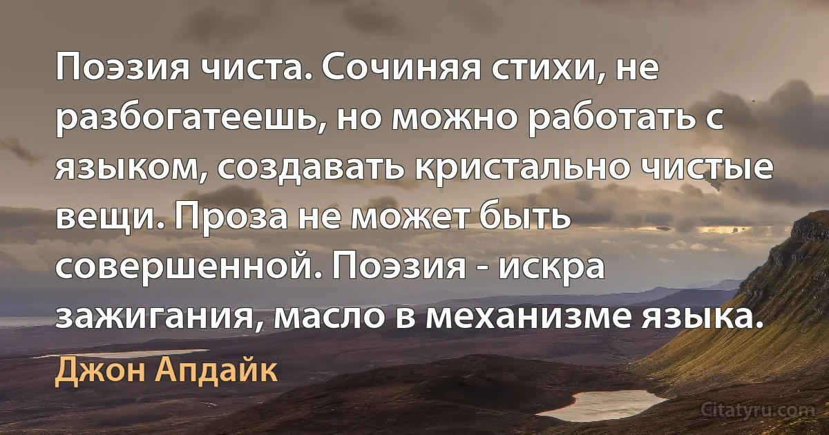 Поэзия чиста. Сочиняя стихи, не разбогатеешь, но можно работать с языком, создавать кристально чистые вещи. Проза не может быть совершенной. Поэзия - искра зажигания, масло в механизме языка. (Джон Апдайк)