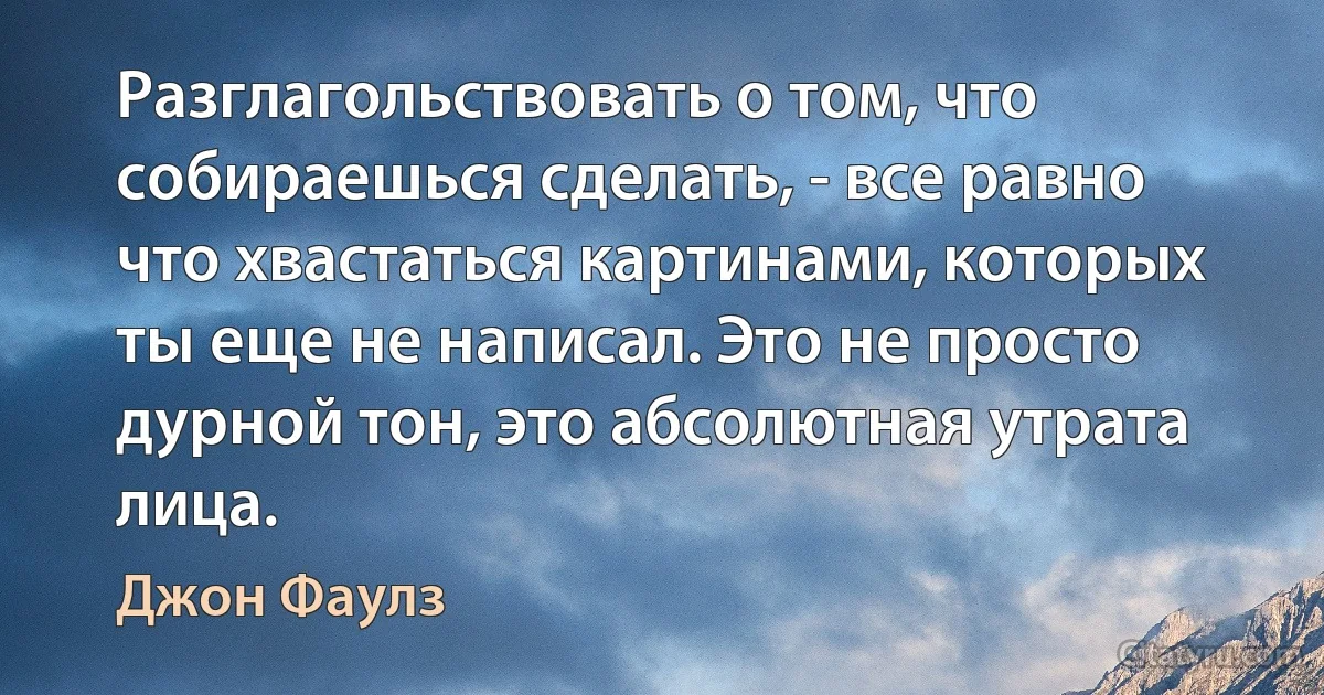 Разглагольствовать о том, что собираешься сделать, - все равно что хвастаться картинами, которых ты еще не написал. Это не просто дурной тон, это абсолютная утрата лица. (Джон Фаулз)