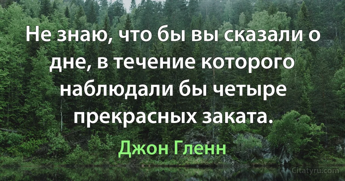 Не знаю, что бы вы сказали о дне, в течение которого наблюдали бы четыре прекрасных заката. (Джон Гленн)