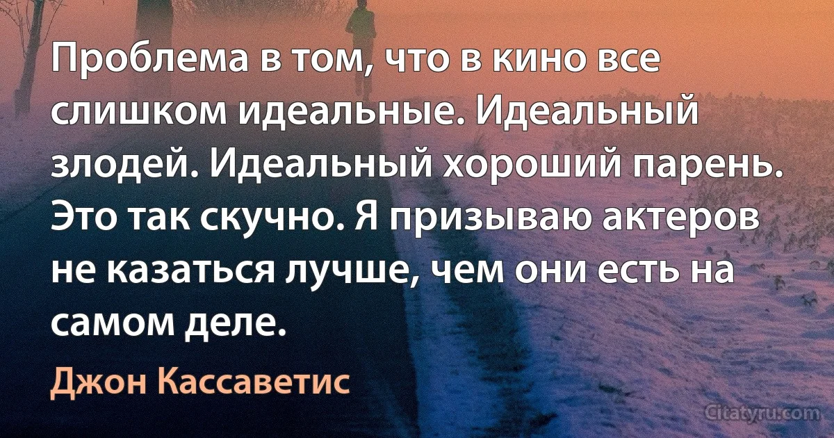 Проблема в том, что в кино все слишком идеальные. Идеальный злодей. Идеальный хороший парень. Это так скучно. Я призываю актеров не казаться лучше, чем они есть на самом деле. (Джон Кассаветис)