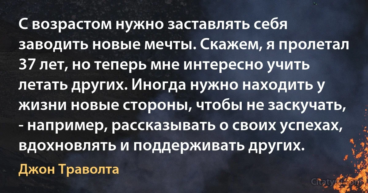 С возрастом нужно заставлять себя заводить новые мечты. Скажем, я пролетал 37 лет, но теперь мне интересно учить летать других. Иногда нужно находить у жизни новые стороны, чтобы не заскучать, - например, рассказывать о своих успехах, вдохновлять и поддерживать других. (Джон Траволта)