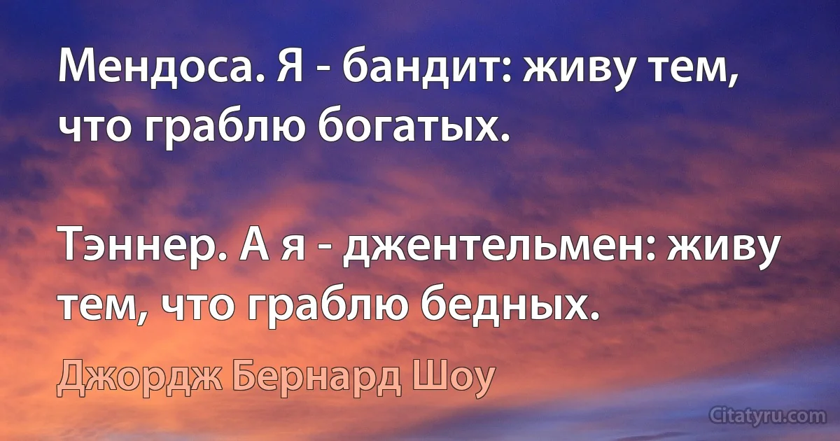 Мендоса. Я - бандит: живу тем, что граблю богатых.

Тэннер. А я - джентельмен: живу тем, что граблю бедных. (Джордж Бернард Шоу)