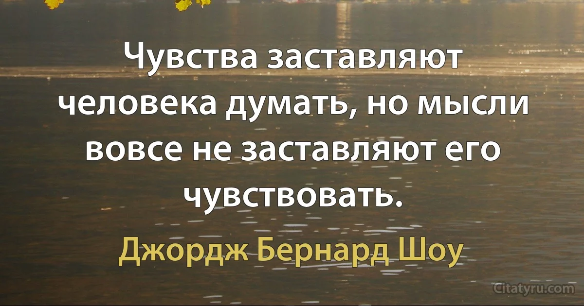 Чувства заставляют человека думать, но мысли вовсе не заставляют его чувствовать. (Джордж Бернард Шоу)