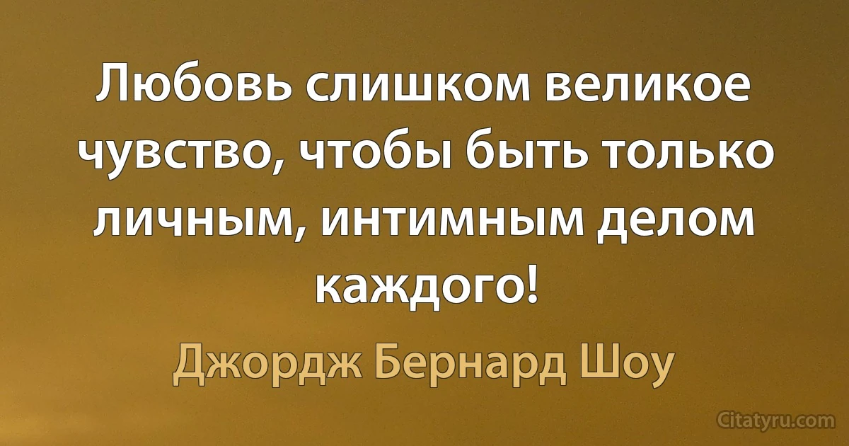 Любовь слишком великое чувство, чтобы быть только личным, интимным делом каждого! (Джордж Бернард Шоу)