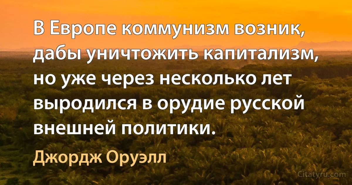 В Европе коммунизм возник, дабы уничтожить капитализм, но уже через несколько лет выродился в орудие русской внешней политики. (Джордж Оруэлл)