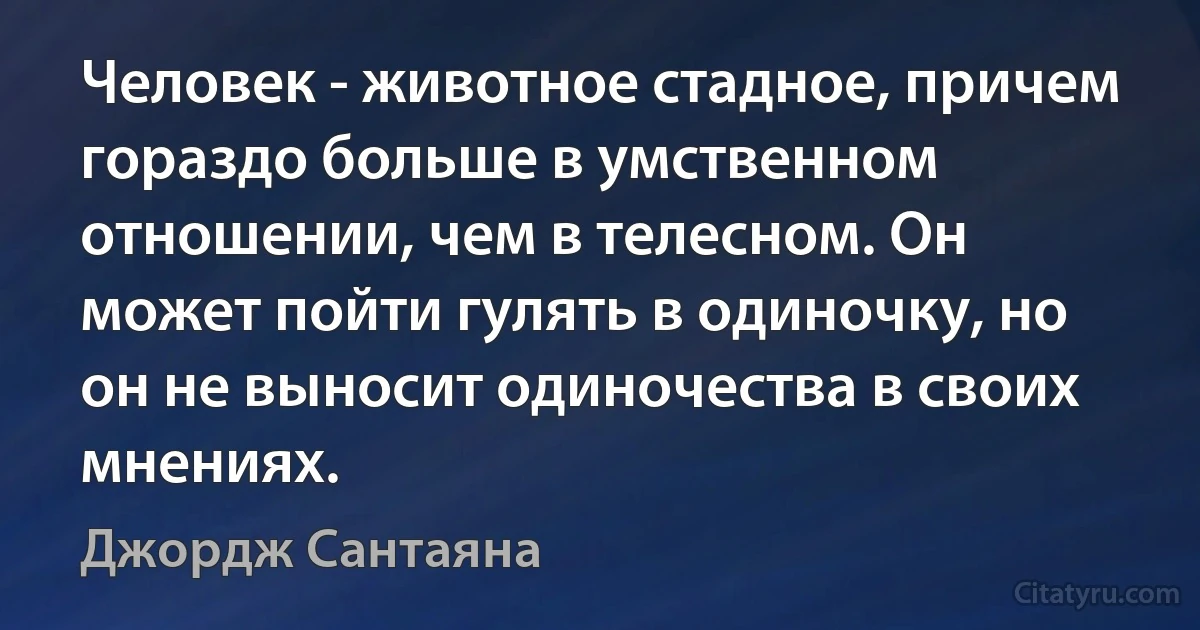 Человек - животное стадное, причем гораздо больше в умственном отношении, чем в телесном. Он может пойти гулять в одиночку, но он не выносит одиночества в своих мнениях. (Джордж Сантаяна)