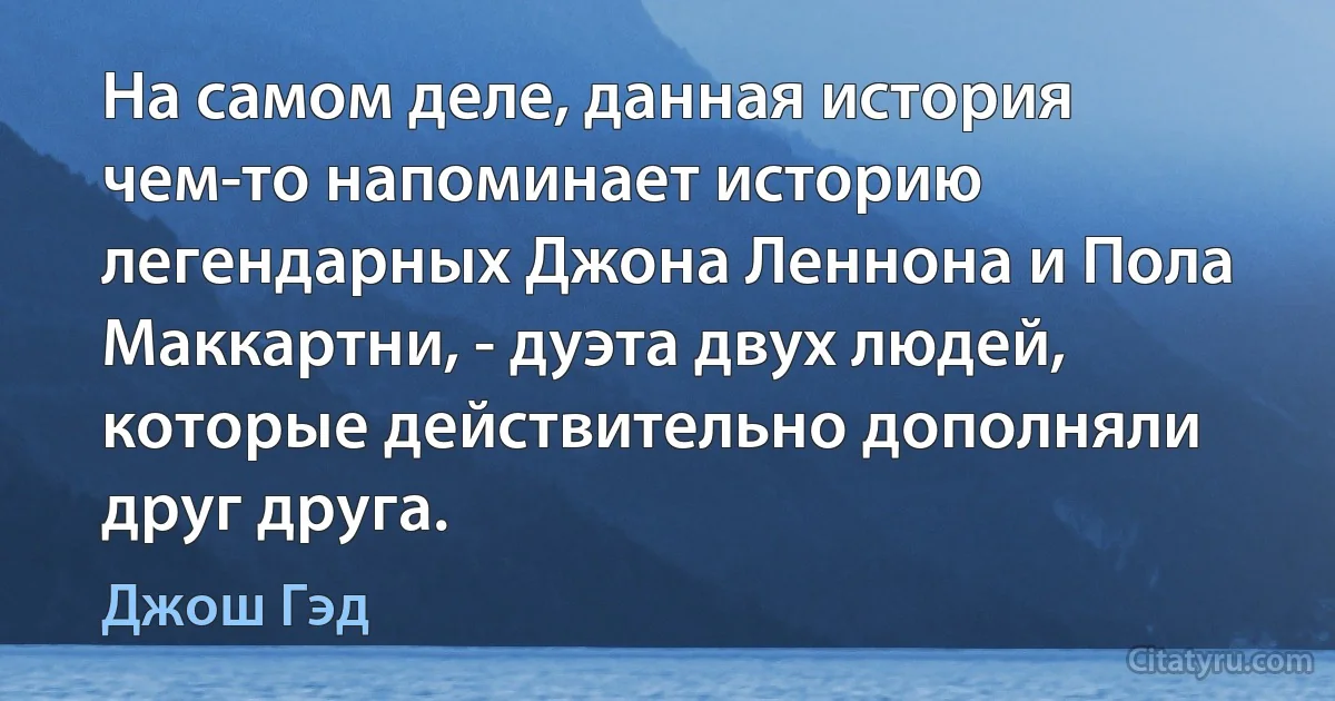 На самом деле, данная история чем-то напоминает историю легендарных Джона Леннона и Пола Маккартни, - дуэта двух людей, которые действительно дополняли друг друга. (Джош Гэд)