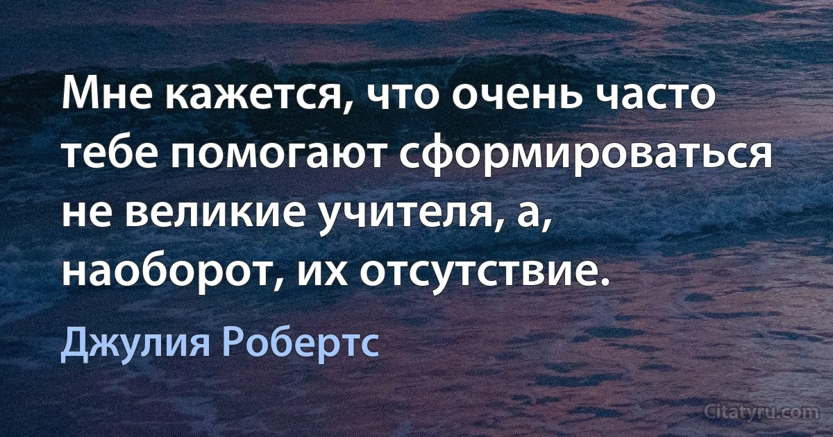 Мне кажется, что очень часто тебе помогают сформироваться не великие учителя, а, наоборот, их отсутствие. (Джулия Робертс)