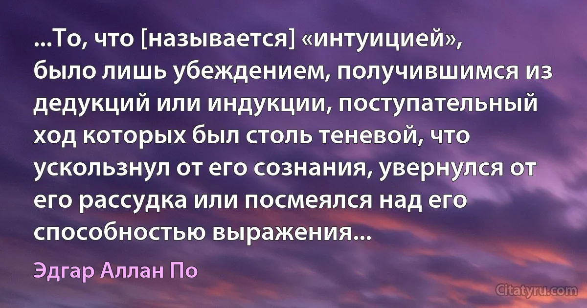 ...То, что [называется] «интуицией», было лишь убеждением, получившимся из дедукций или индукции, поступательный ход которых был столь теневой, что ускользнул от его сознания, увернулся от его рассудка или посмеялся над его способностью выражения... (Эдгар Аллан По)