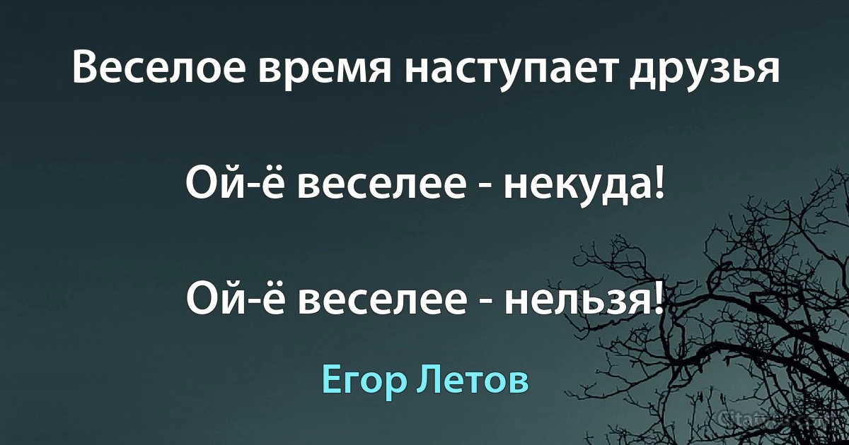 Веселое время наступает друзья

Ой-ё веселее - некуда!

Ой-ё веселее - нельзя! (Егор Летов)