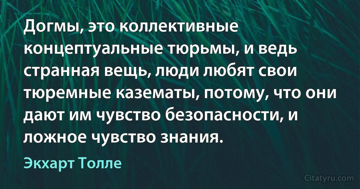 Догмы, это коллективные концептуальные тюрьмы, и ведь странная вещь, люди любят свои тюремные казематы, потому, что они дают им чувство безопасности, и ложное чувство знания. (Экхарт Толле)