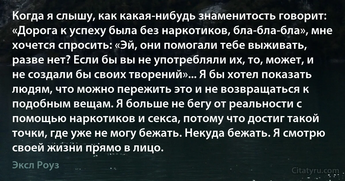 Когда я слышу, как какая-нибудь знаменитость говорит: «Дорога к успеху была без наркотиков, бла-бла-бла», мне хочется спросить: «Эй, они помогали тебе выживать, разве нет? Если бы вы не употребляли их, то, может, и не создали бы своих творений»... Я бы хотел показать людям, что можно пережить это и не возвращаться к подобным вещам. Я больше не бегу от реальности с помощью наркотиков и секса, потому что достиг такой точки, где уже не могу бежать. Некуда бежать. Я смотрю своей жизни прямо в лицо. (Эксл Роуз)