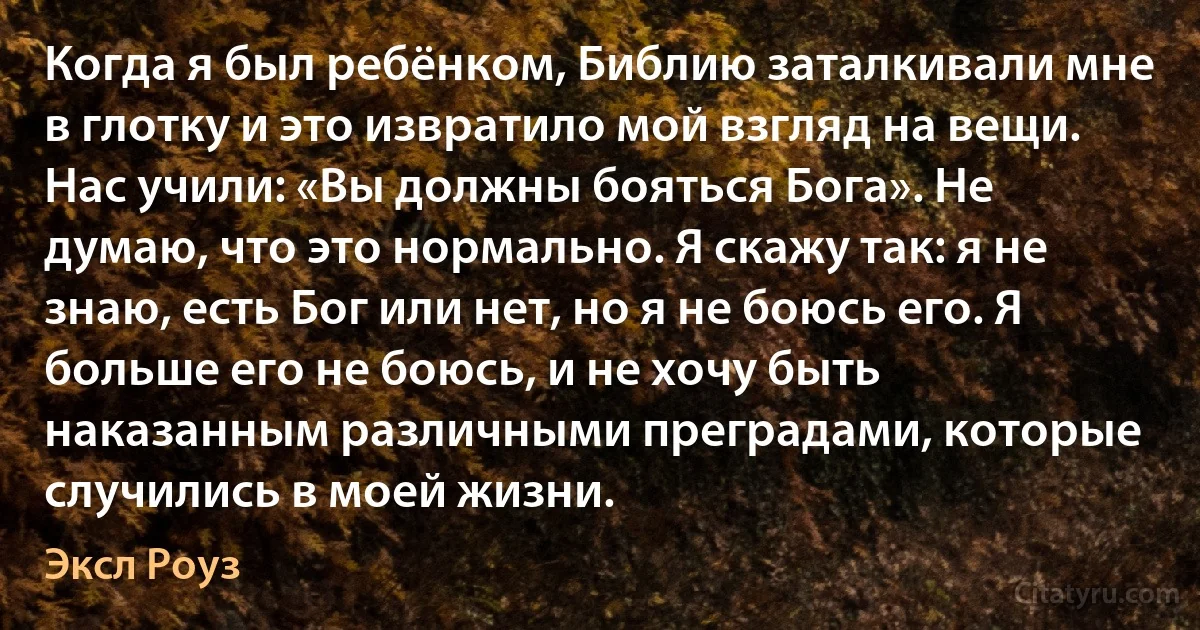 Когда я был ребёнком, Библию заталкивали мне в глотку и это извратило мой взгляд на вещи. Нас учили: «Вы должны бояться Бога». Не думаю, что это нормально. Я скажу так: я не знаю, есть Бог или нет, но я не боюсь его. Я больше его не боюсь, и не хочу быть наказанным различными преградами, которые случились в моей жизни. (Эксл Роуз)