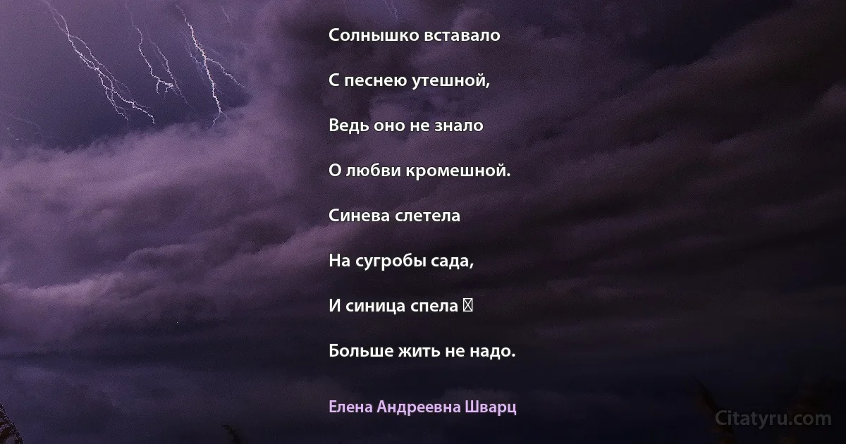 Солнышко вставало

С песнею утешной,

Ведь оно не знало

О любви кромешной.

Синева слетела

На сугробы сада,

И синица спела ―

Больше жить не надо. (Елена Андреевна Шварц)