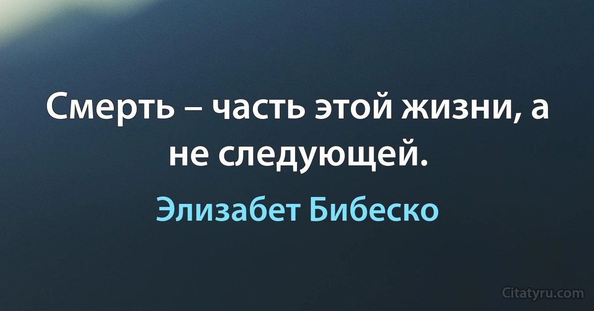 Смерть – часть этой жизни, а не следующей. (Элизабет Бибеско)